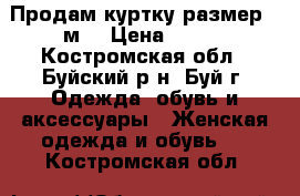 Продам куртку размер 46м  › Цена ­ 500 - Костромская обл., Буйский р-н, Буй г. Одежда, обувь и аксессуары » Женская одежда и обувь   . Костромская обл.